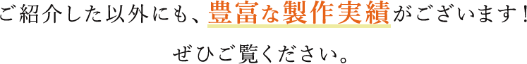 ご紹介した以外にも、豊富な製作実績がございます！ぜひご覧ください。