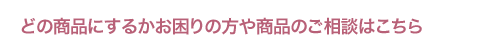 どの商品にするかお困りの方や商品のご相談はこちら