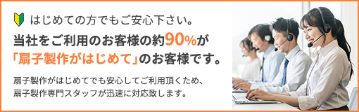 はじめての方でもご安心下さい。当社をご利用のお客様の約90％が「扇子製作がはじめて」のお客様です。