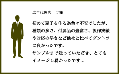 広告代理店　Ｔ様			初めて扇子を作る為色々不安でしたが、種類の多さ、付属品の豊富さ、製作実績や対応の早さなど他社と比べてダントツに良かったです。
				サンプルまで送っていただき、とてもイメージし易かったです.。