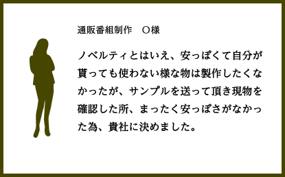 通販番組制作　Ｏ様
				ノベルティとはいえ、安っぽくて自分が貰っても使わない様な物は製作したくなかったが、サンプルを送って頂き現物を確認した所、まったく安っぽさがなかった為、貴社に決めました。