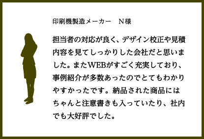 印刷機製造メーカー　Ｎ様
					担当者の対応が良く、デザイン校正や見積内容を見てしっかりした会社だと思いました。またWEBがすごく充実しており、事例紹介が多数あったのでとてもわかりやすかったです。納品された商品にはちゃんと注意書きも入っていたり、社内でも大好評でした。