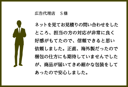 広告代理店　Ｓ様
				ネットを見てお見積りの問い合わせをしたところ、担当の方の対応が非常に良く好感がもてたので、信頼できると思い依頼しました。正直、海外製だったので梱包の仕方にも期待していませんでしたが、商品が届いてきめ細かな包装をしてあったので安心しました。