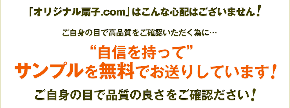 「オリジナル扇子.com」はこんな心配はございません ご自身の目で高品質をご確認いただく為に… “自信を持って” サンプルを無料でお送りしています ご自身の目で品質の良さをご確認ださい