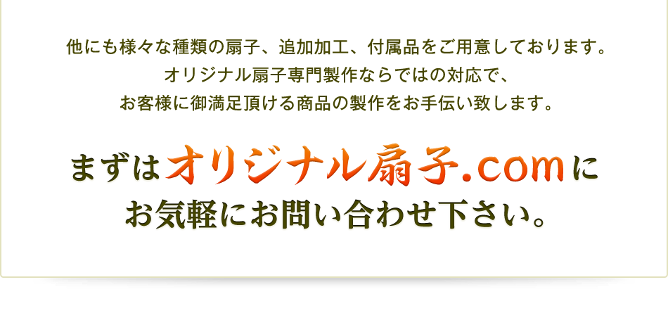 他にも様々な種類の扇子、追加加工、付属品をご用意しております。オリジナル扇子専門製作ならではの対応で、お客様に御満足頂ける商品の製作をお手伝い致します。まずは オリジナル扇子.comにお気軽にお問い合わせ下さい。