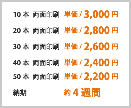 10本 両面印刷 単価/3,000円 20本 両面印刷 単価/2,800円 30本 両面印刷 単価/2,600円 40本 両面印刷 単価/2,400円 50本 両面印刷 単価/2,200円 納期 約4週間