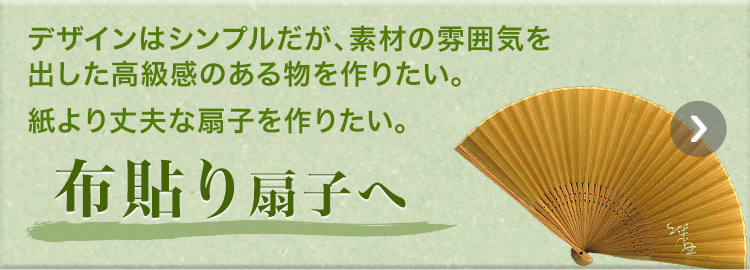 デザインはシンプルだが、素材の雰囲気を出した高級感のある物を作りたい。紙より丈夫な扇子を作りたい。　布貼り扇子へ